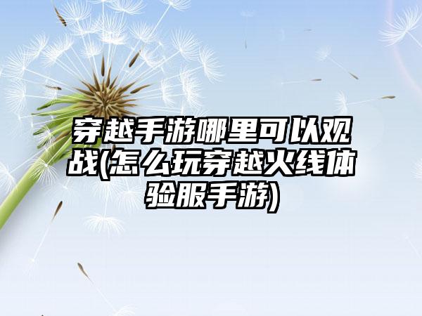 穿越手游哪里可以观战(怎么玩穿越火线体验服手游)