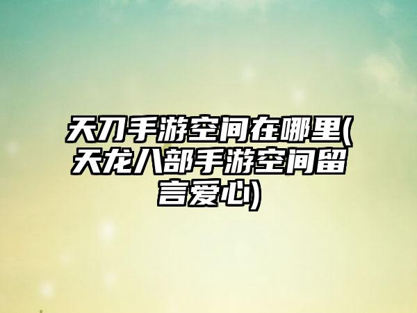 天刀手游空间在哪里(天龙八部手游空间留言爱心)