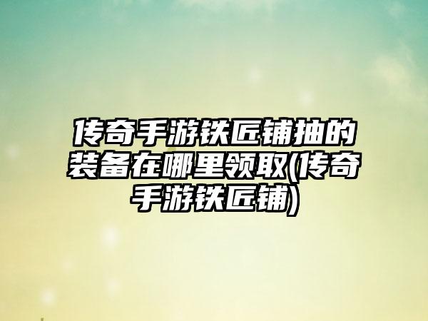 传奇手游铁匠铺抽的装备在哪里领取(传奇手游铁匠铺)