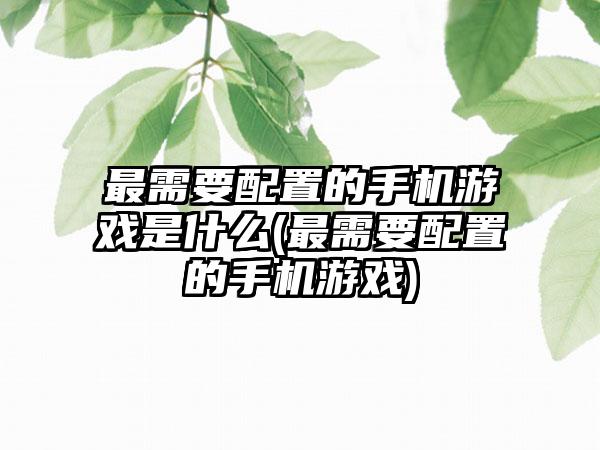 最需要配置的手机游戏是什么(最需要配置的手机游戏)