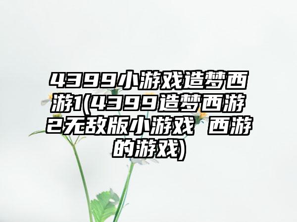 4399小游戏造梦西游1(4399造梦西游2无敌版小游戏 西游的游戏)