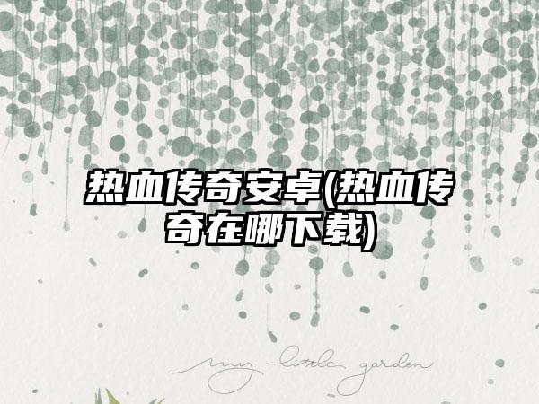 热血传奇安卓(热血传奇在哪下载)