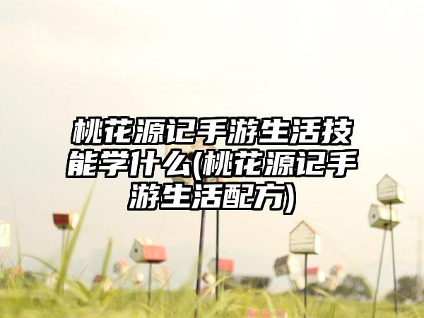 桃花源记手游生活技能学什么(桃花源记手游生活配方)