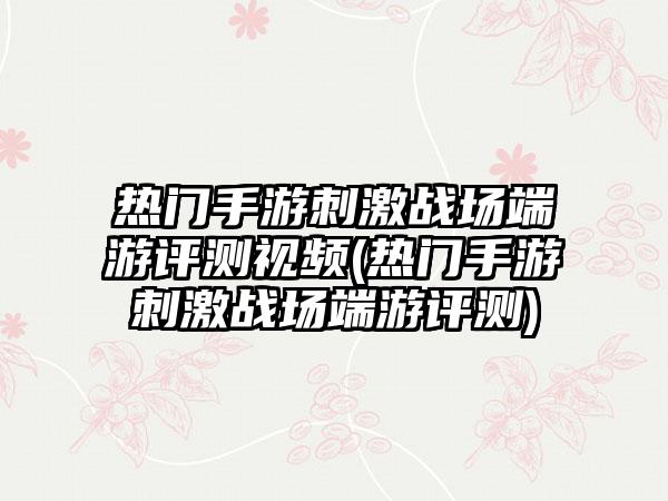 热门手游刺激战场端游评测视频(热门手游刺激战场端游评测)