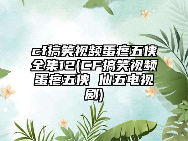 cf搞笑视频蛋疼五侠全集12(CF搞笑视频蛋疼五侠 仙五电视剧)