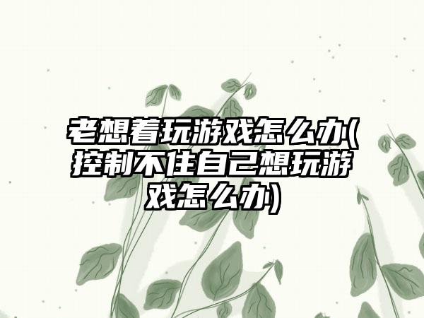 老想着玩游戏怎么办(控制不住自己想玩游戏怎么办)