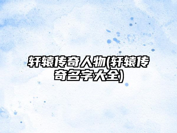 轩辕传奇人物(轩辕传奇名字大全)