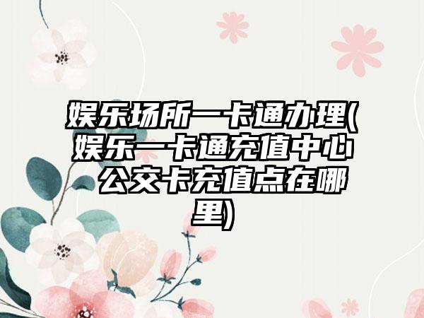 娱乐场所一卡通办理(娱乐一卡通充值中心 公交卡充值点在哪里)