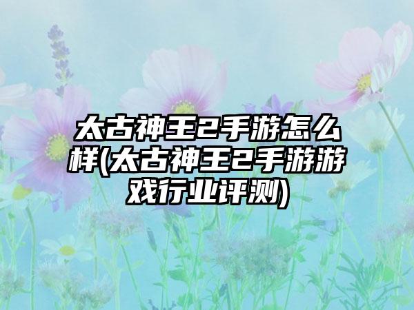 太古神王2手游怎么样(太古神王2手游游戏行业评测)
