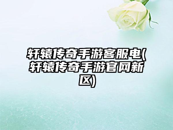 轩辕传奇手游客服电(轩辕传奇手游官网新区)