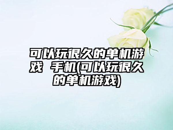 可以玩很久的单机游戏 手机(可以玩很久的单机游戏)