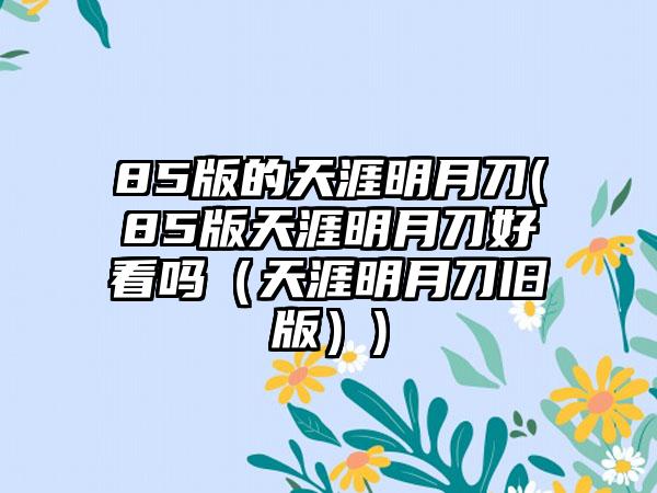 85版的天涯明月刀(85版天涯明月刀好看吗（天涯明月刀旧版）)