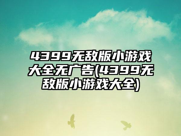 4399无敌版小游戏大全无广告(4399无敌版小游戏大全)