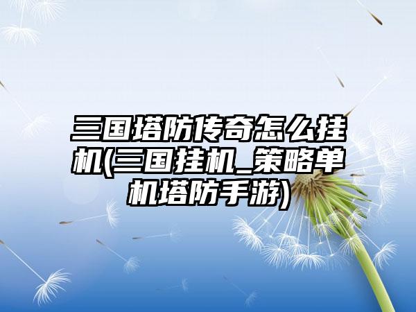 三国塔防传奇怎么挂机(三国挂机_策略单机塔防手游)