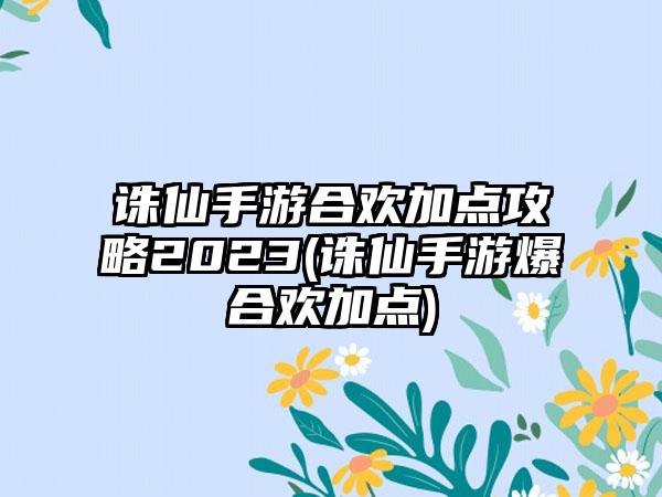 诛仙手游合欢加点攻略2023(诛仙手游爆合欢加点)