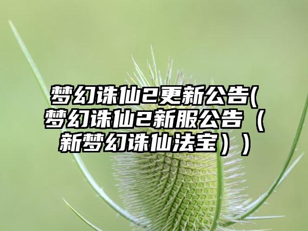 梦幻诛仙2更新公告(梦幻诛仙2新服公告（新梦幻诛仙法宝）)