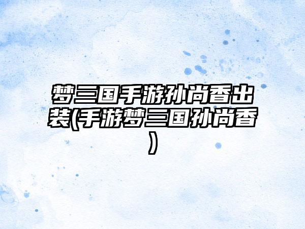 梦三国手游孙尚香出装(手游梦三国孙尚香)