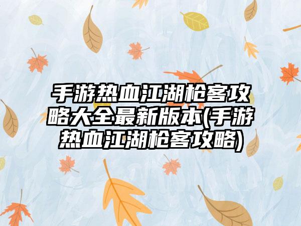 手游热血江湖枪客攻略大全最新版本(手游热血江湖枪客攻略)