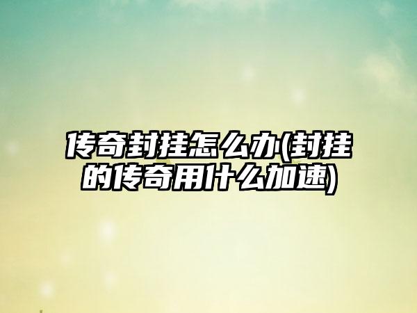 传奇封挂怎么办(封挂的传奇用什么加速)