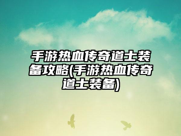 手游热血传奇道士装备攻略(手游热血传奇道士装备)