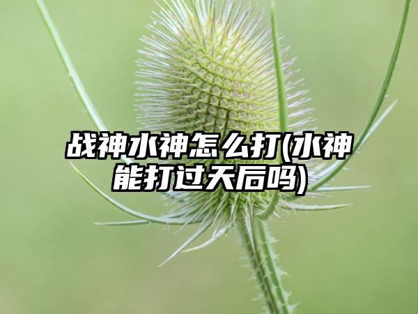 战神水神怎么打(水神能打过天后吗)