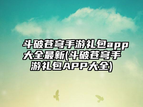 斗破苍穹手游礼包app大全最新(斗破苍穹手游礼包APP大全)