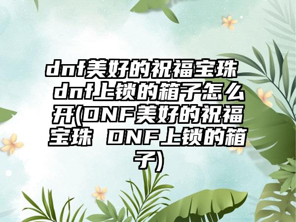 dnf美好的祝福宝珠 dnf上锁的箱子怎么开(DNF美好的祝福宝珠 DNF上锁的箱子)