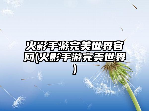 火影手游完美世界官网(火影手游完美世界)