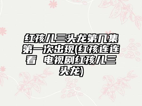 红孩儿三头龙第几集第一次出现(红孩连连看 电视剧红孩儿三头龙)