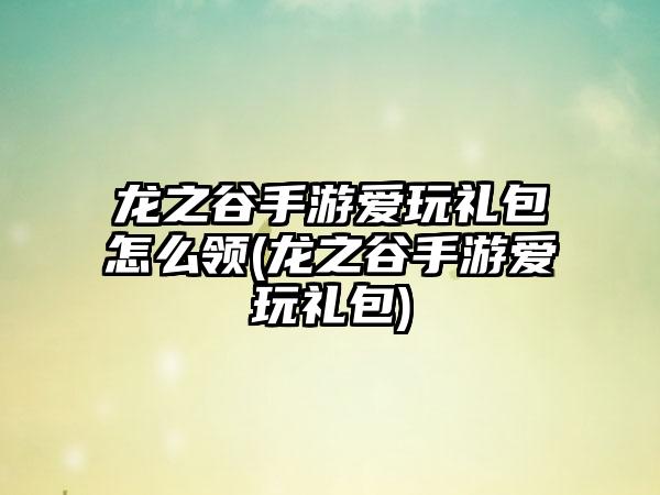 龙之谷手游爱玩礼包怎么领(龙之谷手游爱玩礼包)
