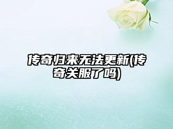 传奇归来无法更新(传奇关服了吗)