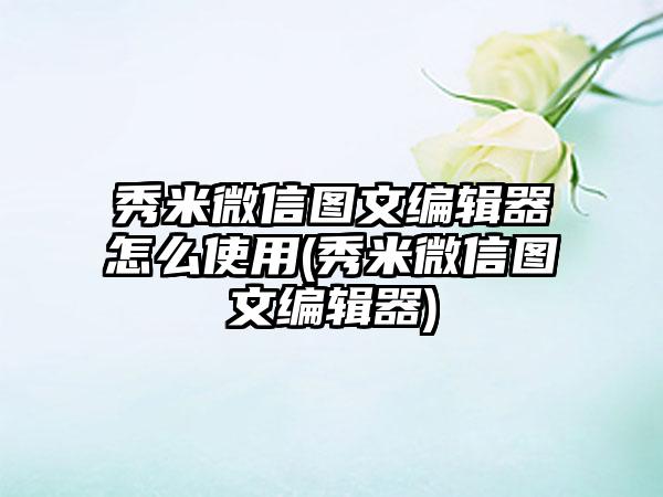 秀米微信图文编辑器怎么使用(秀米微信图文编辑器)