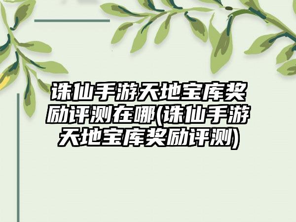 诛仙手游天地宝库奖励评测在哪(诛仙手游天地宝库奖励评测)