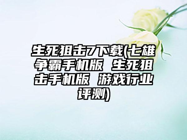 生死狙击7下载(七雄争霸手机版 生死狙击手机版 游戏行业评测)
