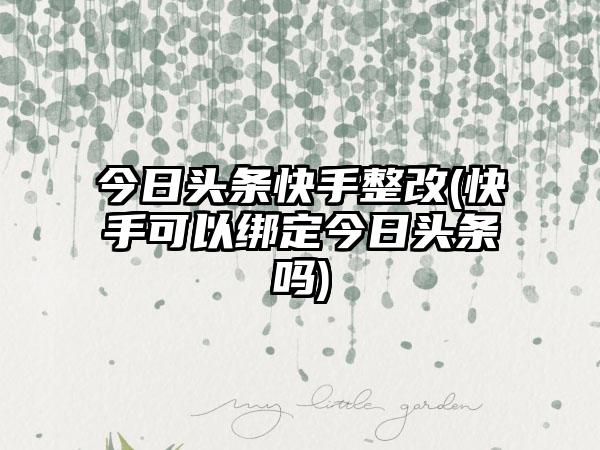 今日头条快手整改(快手可以绑定今日头条吗)