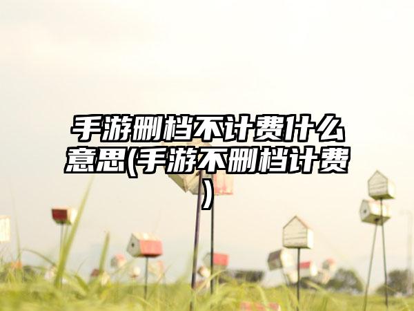 手游删档不计费什么意思(手游不删档计费)