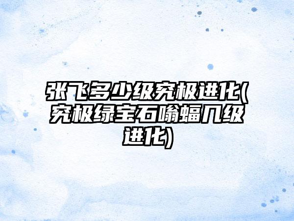 张飞多少级究极进化(究极绿宝石嗡蝠几级进化)