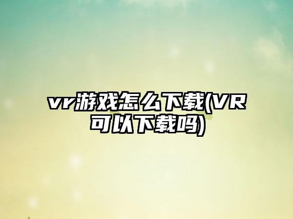 vr游戏怎么下载(VR可以下载吗)