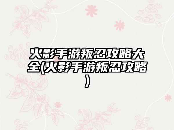 火影手游叛忍攻略大全(火影手游叛忍攻略)