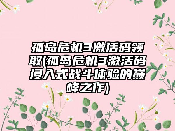 孤岛危机3激活码领取(孤岛危机3激活码浸入式战斗体验的巅峰之作)