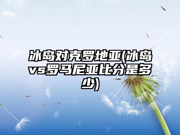 冰岛对克罗地亚(冰岛vs罗马尼亚比分是多少)