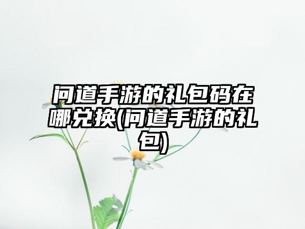 问道手游的礼包码在哪兑换(问道手游的礼包)