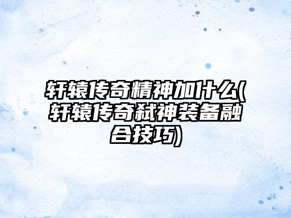 轩辕传奇精神加什么(轩辕传奇弑神装备融合技巧)