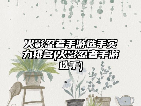 火影忍者手游选手实力排名(火影忍者手游选手)