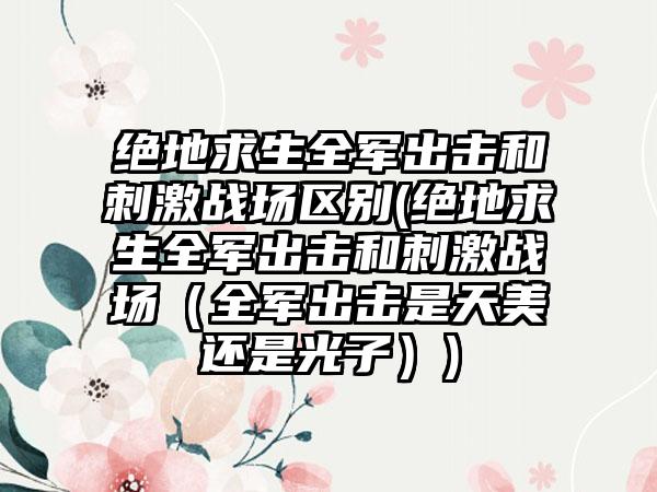绝地求生全军出击和刺激战场区别(绝地求生全军出击和刺激战场（全军出击是天美还是光子）)