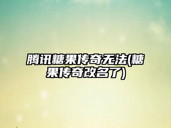 腾讯糖果传奇无法(糖果传奇改名了)