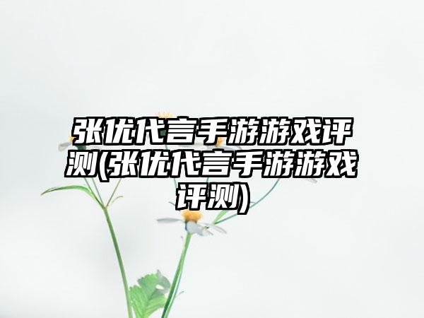 张优代言手游游戏评测(张优代言手游游戏评测)