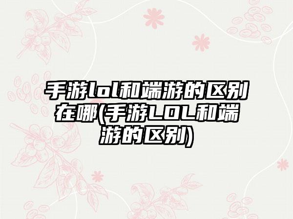 手游lol和端游的区别在哪(手游LOL和端游的区别)