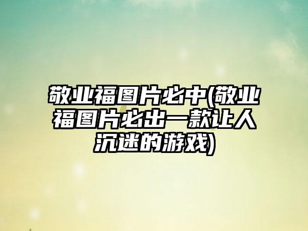 敬业福图片必中(敬业福图片必出一款让人沉迷的游戏)