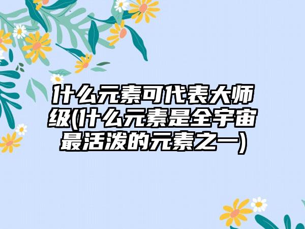 什么元素可代表大师级(什么元素是全宇宙最活泼的元素之一)